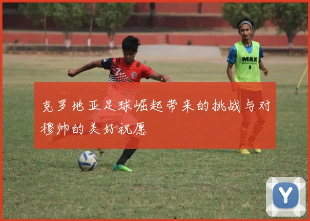 克罗地亚足球崛起带来的挑战与对穆帅的美好祝愿