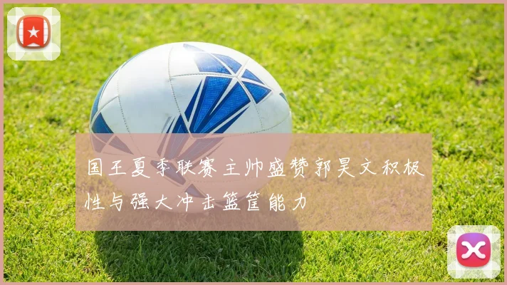 国王夏季联赛主帅盛赞郭昊文积极性与强大冲击篮筐能力