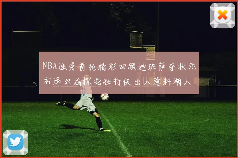 NBA选秀首轮精彩回顾迪班萨夺状元布泽尔成探花独行侠出人意料湖人选中潜力新星