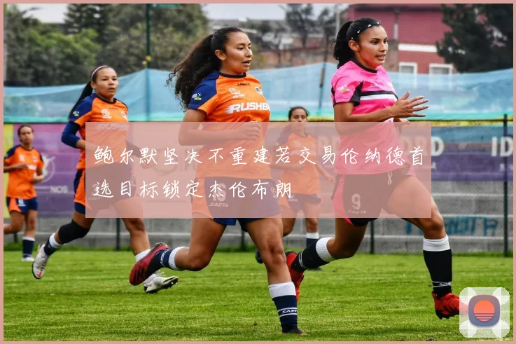 鲍尔默坚决不重建若交易伦纳德首选目标锁定杰伦布朗