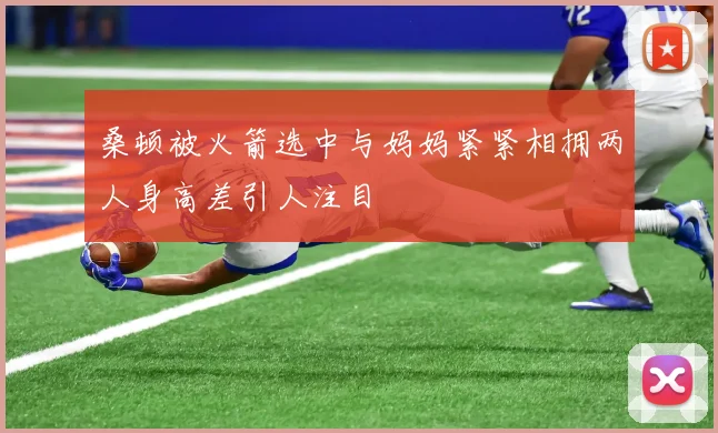 桑顿被火箭选中与妈妈紧紧相拥两人身高差引人注目