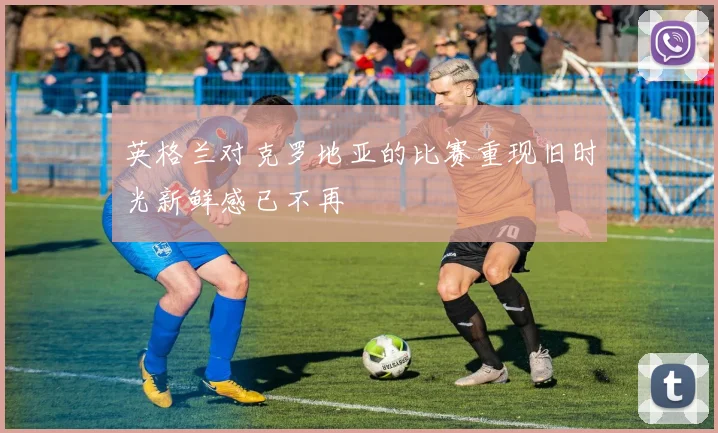 英格兰对克罗地亚的比赛重现旧时光新鲜感已不再