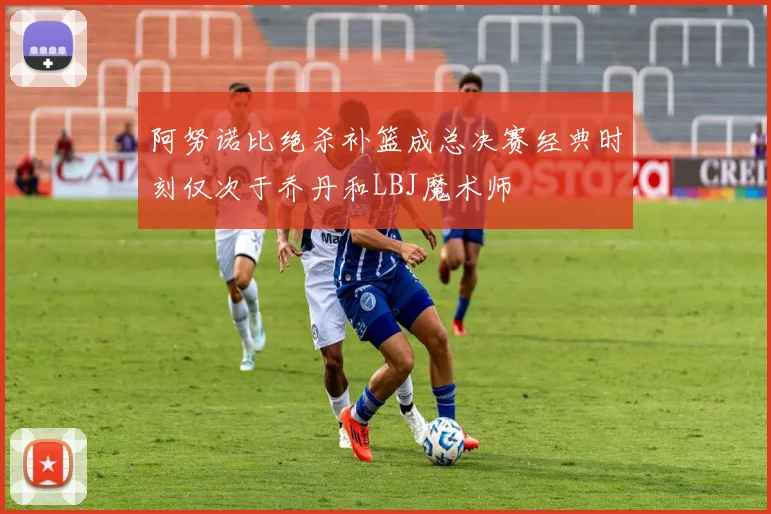 阿努诺比绝杀补篮成总决赛经典时刻仅次于乔丹和LBJ魔术师