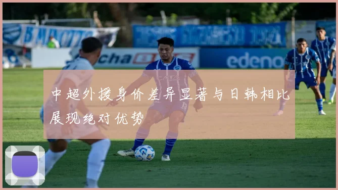 中超外援身价差异显著与日韩相比展现绝对优势