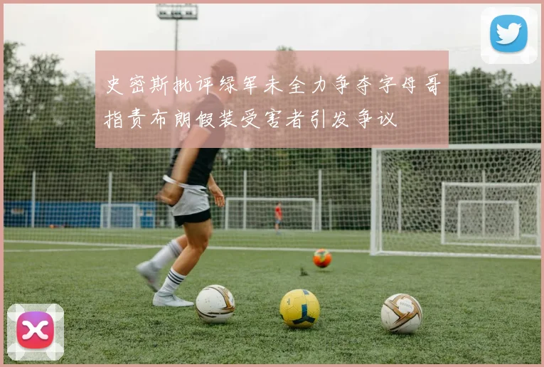 史密斯批评绿军未全力争夺字母哥指责布朗假装受害者引发争议