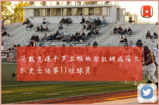 范戴克追平罗本维纳尔杜姆成荷兰队史出场第11位球员