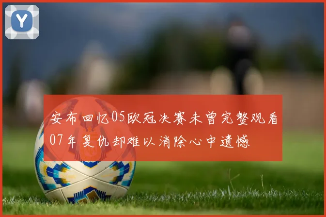 安布回忆05欧冠决赛未曾完整观看07年复仇却难以消除心中遗憾
