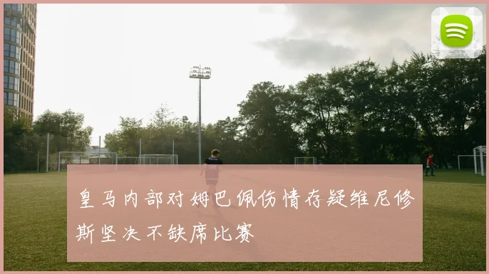 皇马内部对姆巴佩伤情存疑维尼修斯坚决不缺席比赛
