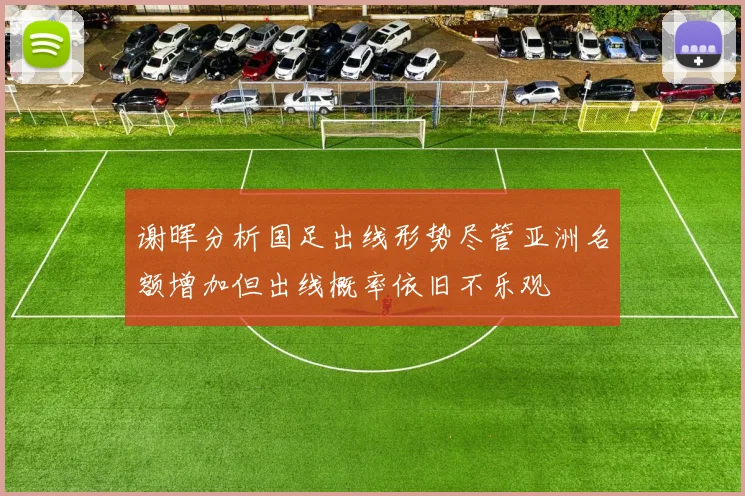 谢晖分析国足出线形势尽管亚洲名额增加但出线概率依旧不乐观