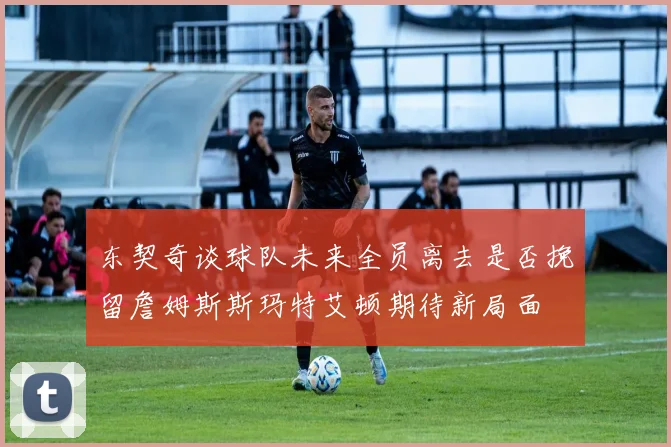 东契奇谈球队未来全员离去是否挽留詹姆斯斯玛特艾顿期待新局面