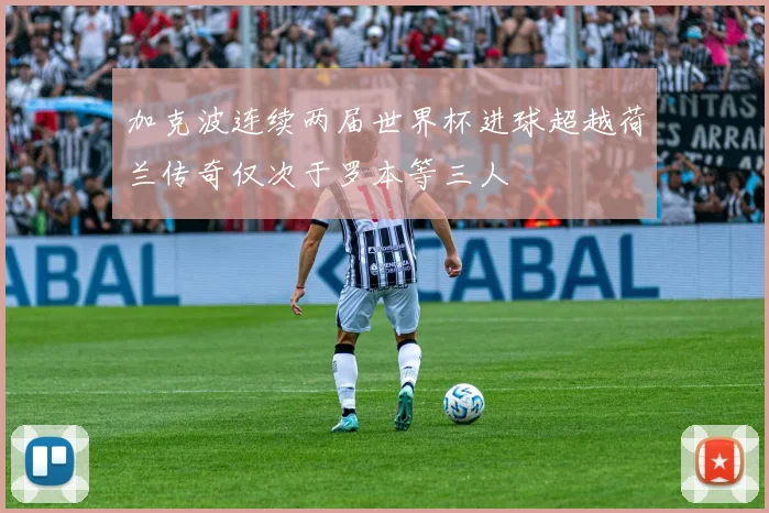 加克波连续两届世界杯进球超越荷兰传奇仅次于罗本等三人