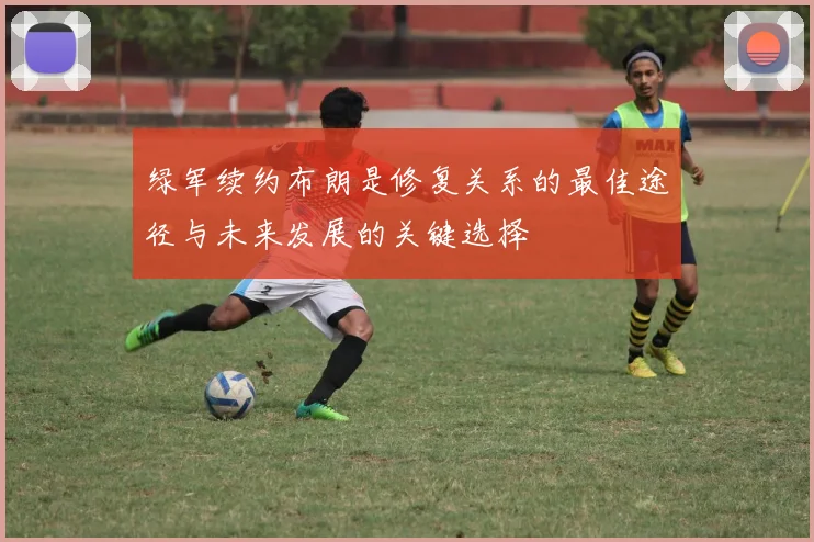 绿军续约布朗是修复关系的最佳途径与未来发展的关键选择
