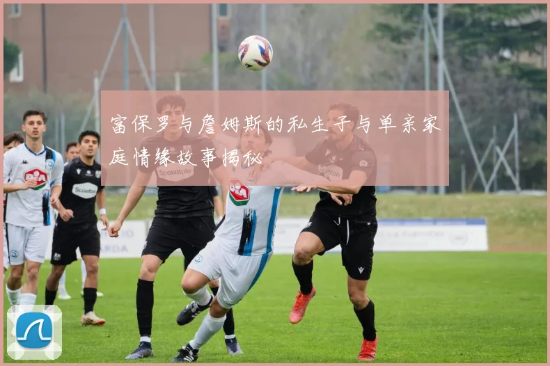 富保罗与詹姆斯的私生子与单亲家庭情缘故事揭秘