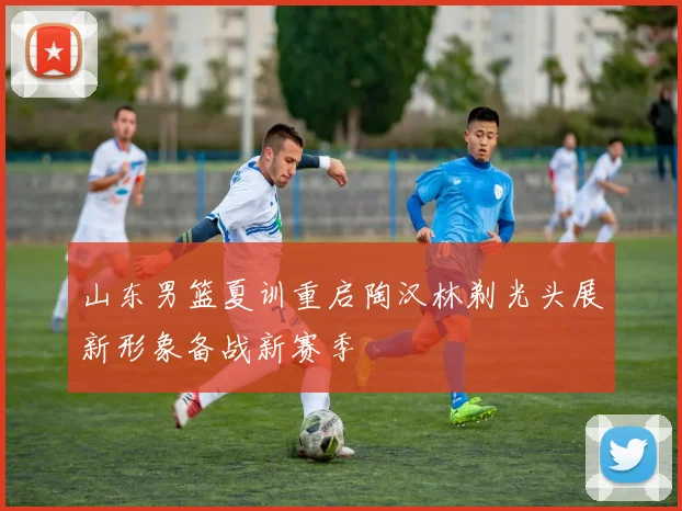 山东男篮夏训重启陶汉林剃光头展新形象备战新赛季