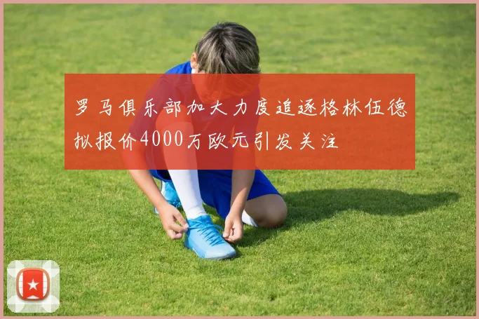 罗马俱乐部加大力度追逐格林伍德拟报价4000万欧元引发关注