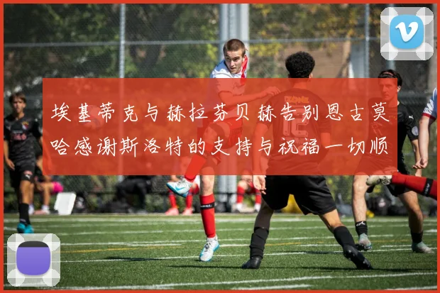 埃基蒂克与赫拉芬贝赫告别恩古莫哈感谢斯洛特的支持与祝福一切顺利