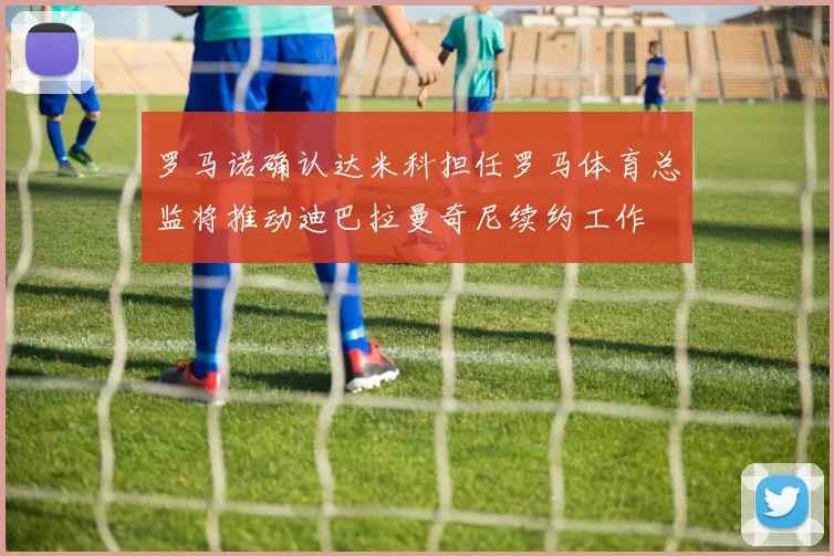 罗马诺确认达米科担任罗马体育总监将推动迪巴拉曼奇尼续约工作